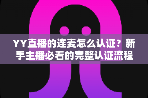 YY直播的连麦怎么认证？新手主播必看的完整认证流程与实操指南