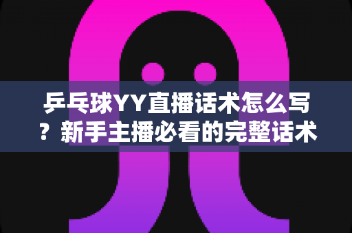 乒乓球YY直播话术怎么写？新手主播必看的完整话术撰写指南与实战技巧