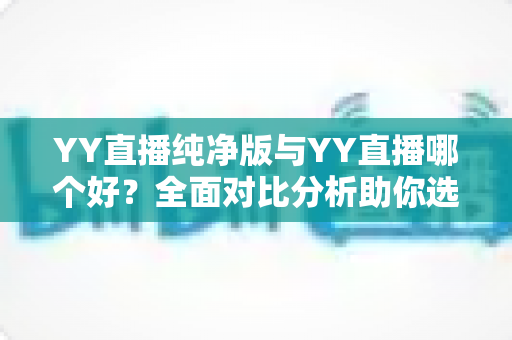 YY直播纯净版与YY直播哪个好？全面对比分析助你选出最佳版本