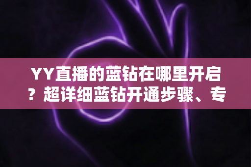 YY直播的蓝钻在哪里开启?超详细蓝钻开通步骤、专属特权与常见问题全解析 YY直播的蓝钻在哪里开启?超详细蓝钻开通步骤、专属特权与常见问题全解析