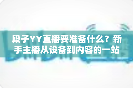 段子YY直播要准备什么？新手主播从设备到内容的一站式开播全攻略