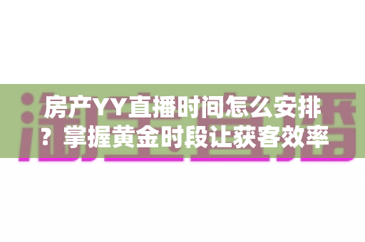 房产YY直播时间怎么安排？掌握黄金时段让获客效率翻倍的实战指南