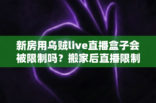 新房用乌贼live直播盒子会被限制吗？搬家后直播限制风险全面解析与实用应对指南