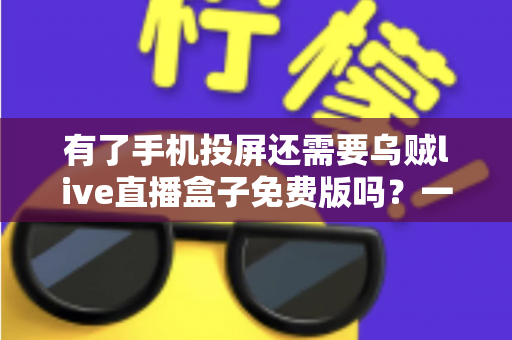 有了手机投屏还需要乌贼live直播盒子免费版吗？一篇讲透选择难题的深度指南