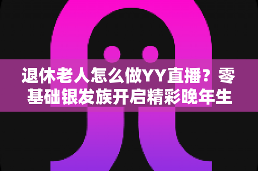 退休老人怎么做YY直播？零基础银发族开启精彩晚年生活的全攻略