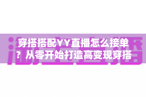穿搭搭配YY直播怎么接单?从零开始打造高变现穿搭主播的完整指南 穿搭搭配YY直播怎么接单?从零开始打造高变现穿搭主播的完整指南