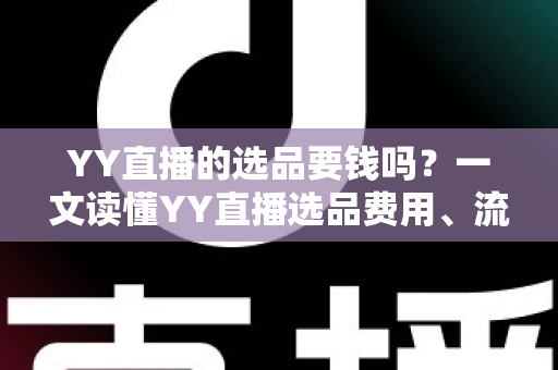 YY直播的选品要钱吗？一文读懂YY直播选品费用、流程与避坑指南