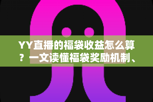 YY直播的福袋收益怎么算？一文读懂福袋奖励机制、计算规则与提现技巧