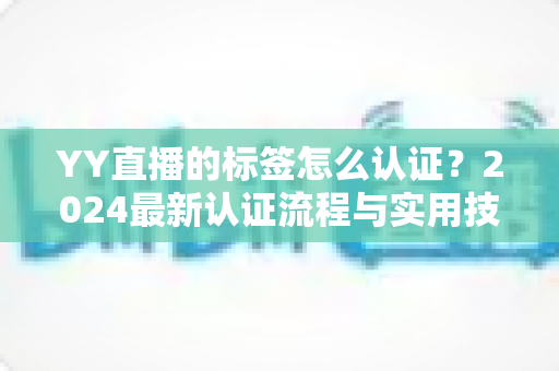 YY直播的标签怎么认证?2024最新认证流程与实用技巧全解析 YY直播的标签怎么认证?2024最新认证流程与实用技巧全解析