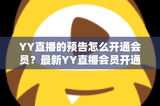 YY直播的预告怎么开通会员?最新YY直播会员开通教程、权益与常见问题全攻略 YY直播的预告怎么开通会员?最新YY直播会员开通教程、权益与常见问题全攻略