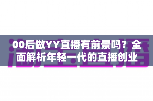 00后做YY直播有前景吗？全面解析年轻一代的直播创业机遇与挑战