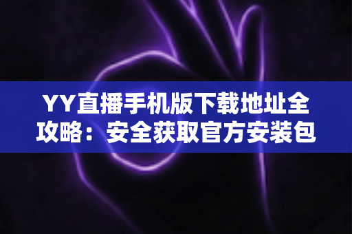 YY直播手机版下载地址全攻略:安全获取官方安装包的完整指南 YY直播手机版下载地址全攻略:安全获取官方安装包的完整指南