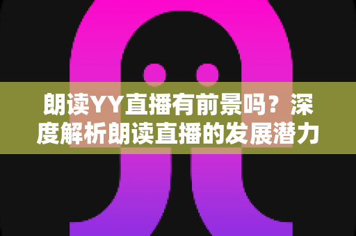 朗读YY直播有前景吗?深度解析朗读直播的发展潜力、变现途径与运营技巧 朗读YY直播有前景吗?深度解析朗读直播的发展潜力、变现途径与运营技巧