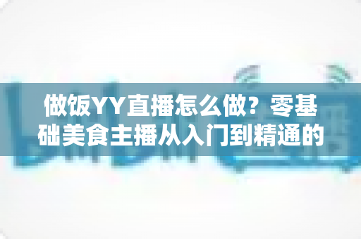 做饭YY直播怎么做？零基础美食主播从入门到精通的完整指南