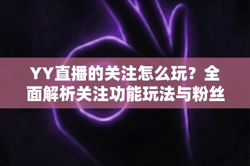 YY直播的关注怎么玩?全面解析关注功能玩法与粉丝运营技巧 YY直播的关注怎么玩?全面解析关注功能玩法与粉丝运营技巧
