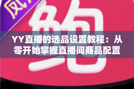 YY直播的选品设置教程:从零开始掌握直播间商品配置的完整实操指南 YY直播的选品设置教程:从零开始掌握直播间商品配置的完整实操指南