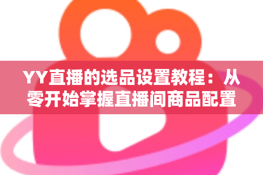 YY直播的选品设置教程:从零开始掌握直播间商品配置的完整实操指南 YY直播的选品设置教程:从零开始掌握直播间商品配置的完整实操指南