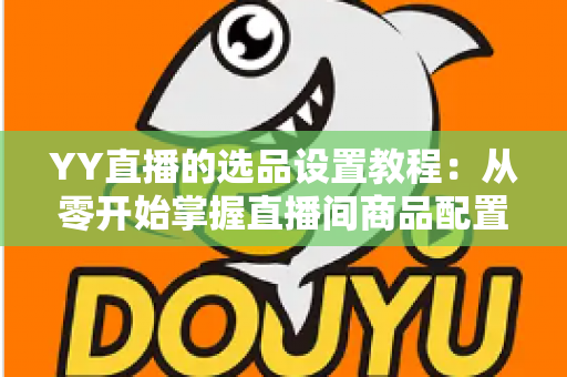 YY直播的选品设置教程：从零开始掌握直播间商品配置的完整实操指南