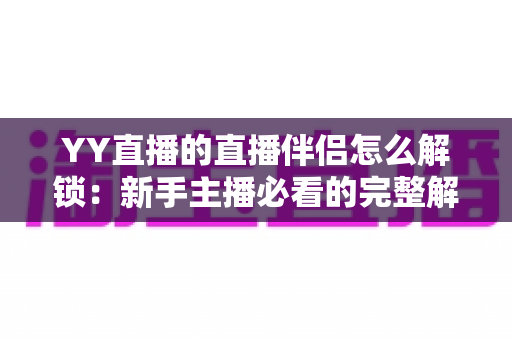 YY直播的直播伴侣怎么解锁：新手主播必看的完整解锁流程与实用指南