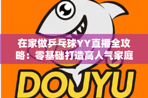 在家做乒乓球YY直播全攻略:零基础打造高人气家庭乒乓直播间的实用指南 在家做乒乓球YY直播全攻略:零基础打造高人气家庭乒乓直播间的实用指南