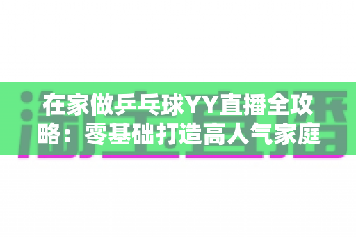 在家做乒乓球YY直播全攻略:零基础打造高人气家庭乒乓直播间的实用指南 在家做乒乓球YY直播全攻略:零基础打造高人气家庭乒乓直播间的实用指南