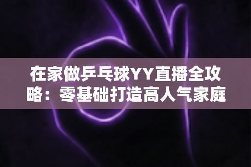 在家做乒乓球YY直播全攻略：零基础打造高人气家庭乒乓直播间的实用指南