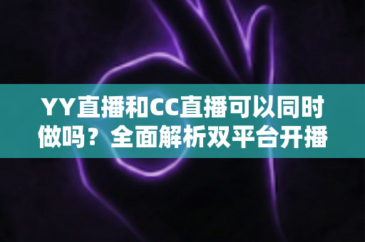 YY直播和CC直播可以同时做吗?全面解析双平台开播的规则、利弊与实用建议 YY直播和CC直播可以同时做吗?全面解析双平台开播的规则、利弊与实用建议