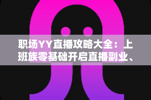 职场YY直播攻略大全：上班族零基础开启直播副业、打造个人品牌的实战指南
