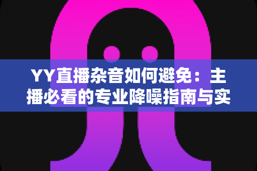 YY直播杂音如何避免：主播必看的专业降噪指南与实用技巧全解析
