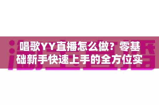 唱歌YY直播怎么做？零基础新手快速上手的全方位实战指南