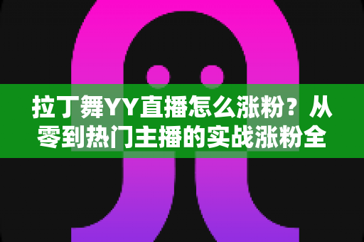 拉丁舞YY直播怎么涨粉?从零到热门主播的实战涨粉全攻略 拉丁舞YY直播怎么涨粉?从零到热门主播的实战涨粉全攻略