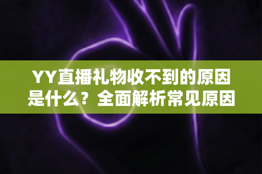 YY直播礼物收不到的原因是什么?全面解析常见原因与实用解决方法 YY直播礼物收不到的原因是什么?全面解析常见原因与实用解决方法