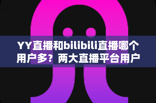 YY直播和bilibili直播哪个用户多?两大直播平台用户规模与内容生态全面对比解析 YY直播和bilibili直播哪个用户多?两大直播平台用户规模与内容生态全面对比解析