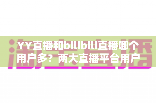 YY直播和bilibili直播哪个用户多？两大直播平台用户规模与内容生态全面对比解析