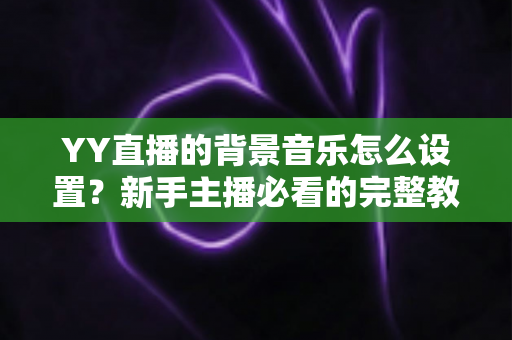 YY直播的背景音乐怎么设置？新手主播必看的完整教程与实用技巧