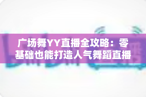 广场舞YY直播全攻略:零基础也能打造人气舞蹈直播间,轻松跳出精彩人生 广场舞YY直播全攻略:零基础也能打造人气舞蹈直播间,轻松跳出精彩人生