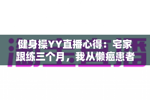 健身操YY直播心得：宅家跟练三个月，我从懒癌患者变成自律达人的真实干货分享