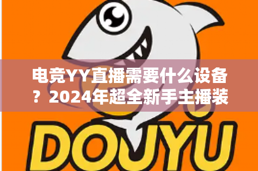 电竞YY直播需要什么设备？2024年超全新手主播装备配置指南与选购攻略