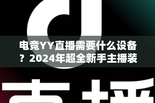 电竞YY直播需要什么设备？2024年超全新手主播装备配置指南与选购攻略