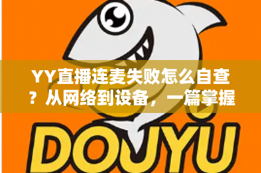 YY直播连麦失败怎么自查？从网络到设备，一篇掌握全套排查方法与实用技巧