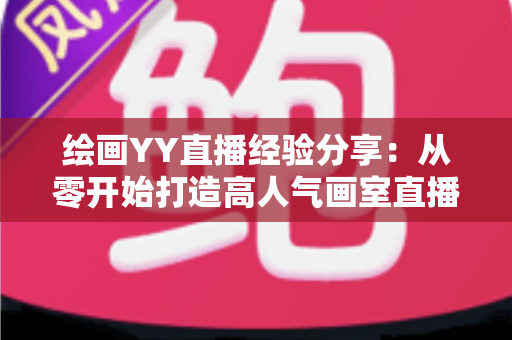绘画YY直播经验分享:从零开始打造高人气画室直播间的实战指南 绘画YY直播经验分享:从零开始打造高人气画室直播间的实战指南