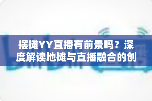 摆摊YY直播有前景吗？深度解读地摊与直播融合的创业新机遇与变现指南