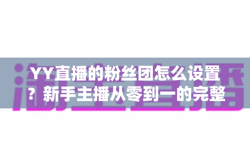 YY直播的粉丝团怎么设置？新手主播从零到一的完整运营攻略