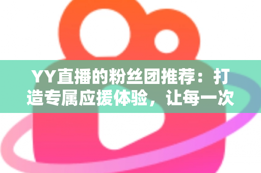 YY直播的粉丝团推荐：打造专属应援体验，让每一次陪伴都更有价值——新手入门与进阶攻略全解析
