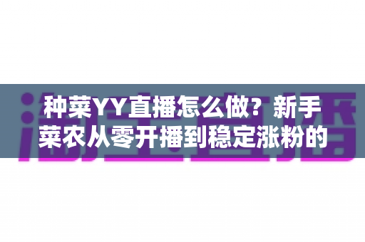 种菜YY直播怎么做？新手菜农从零开播到稳定涨粉的全流程实战指南