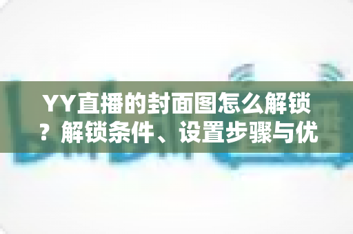 YY直播的封面图怎么解锁？解锁条件、设置步骤与优化技巧全攻略