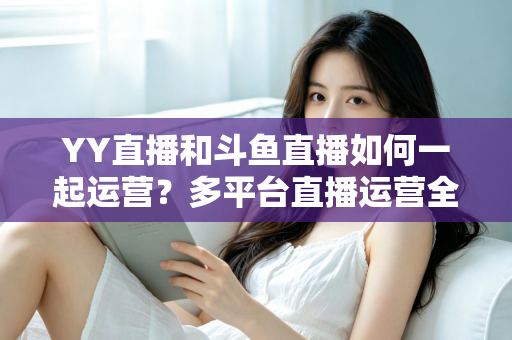 YY直播和斗鱼直播如何一起运营?多平台直播运营全攻略 YY直播和斗鱼直播如何一起运营?多平台直播运营全攻略