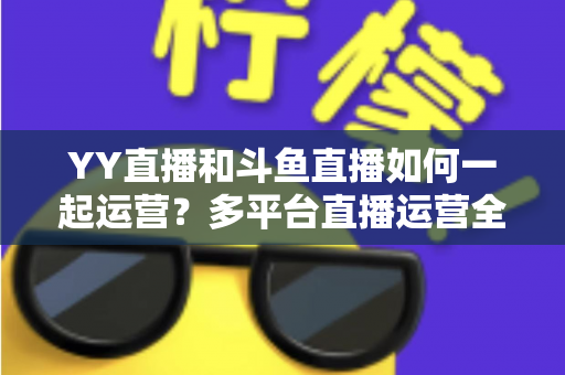 YY直播和斗鱼直播如何一起运营？多平台直播运营全攻略