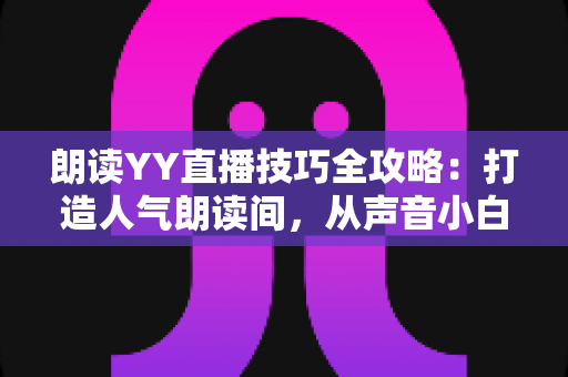 朗读YY直播技巧全攻略：打造人气朗读间，从声音小白到金牌主播的实战宝典