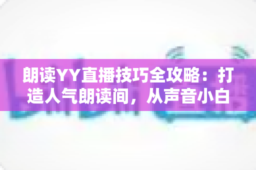 朗读YY直播技巧全攻略：打造人气朗读间，从声音小白到金牌主播的实战宝典